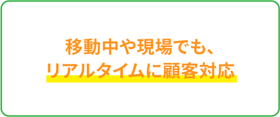 移動中や現場でも、リアルタイムに顧客対応